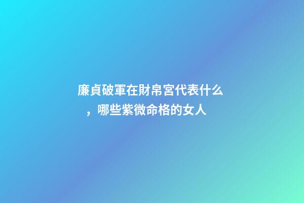 廉貞破軍在財帛宮代表什么，哪些紫微命格的女人